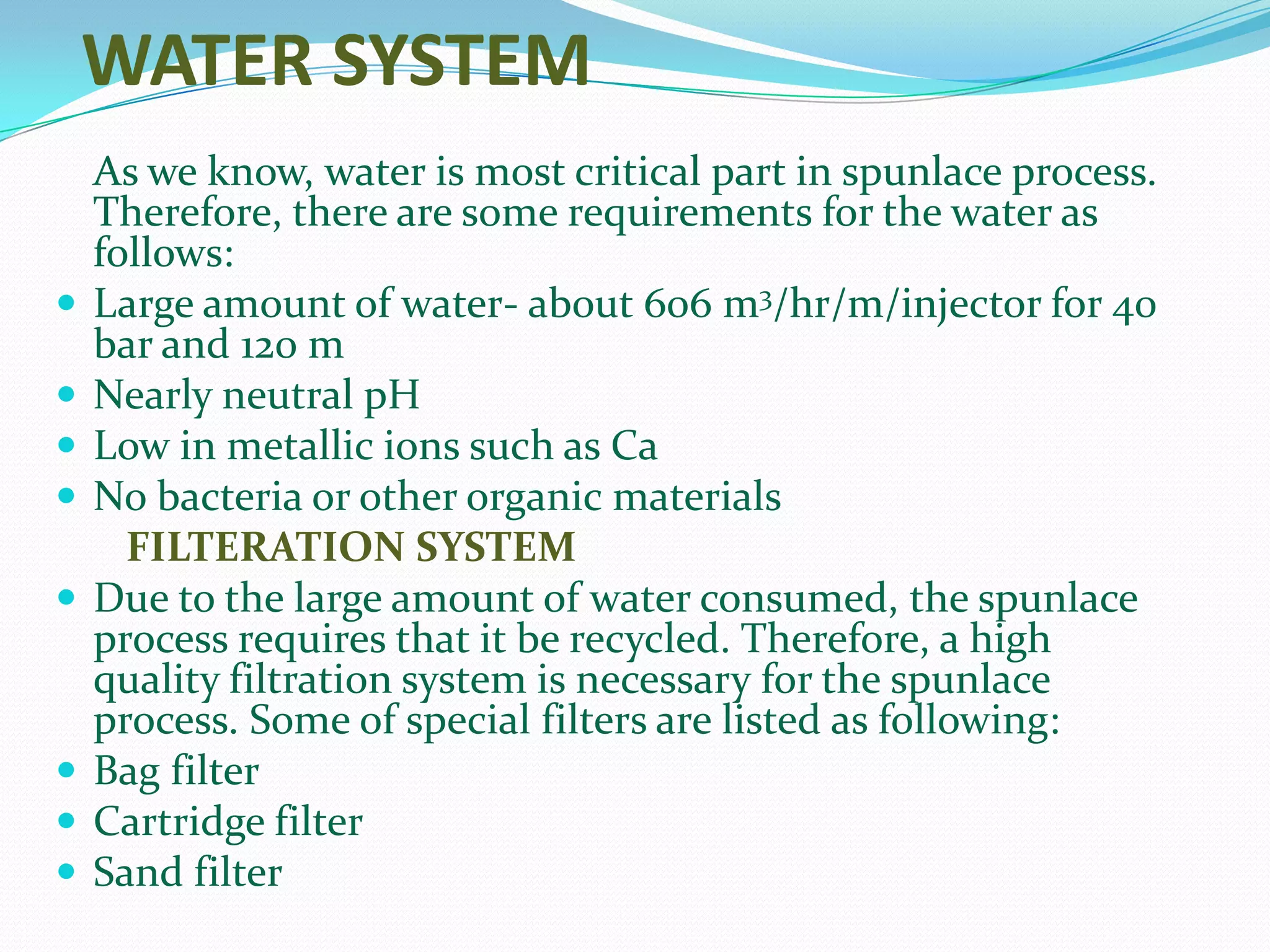 WATER SYSTEM
    As we know, water is most critical part in spunlace process.
    Therefore, there are some requirements for the water as
    follows:
   Large amount of water- about 606 m3/hr/m/injector for 40
    bar and 120 m
   Nearly neutral pH
   Low in metallic ions such as Ca
   No bacteria or other organic materials
      FILTERATION SYSTEM
   Due to the large amount of water consumed, the spunlace
    process requires that it be recycled. Therefore, a high
    quality filtration system is necessary for the spunlace
    process. Some of special filters are listed as following:
   Bag filter
   Cartridge filter
   Sand filter
 