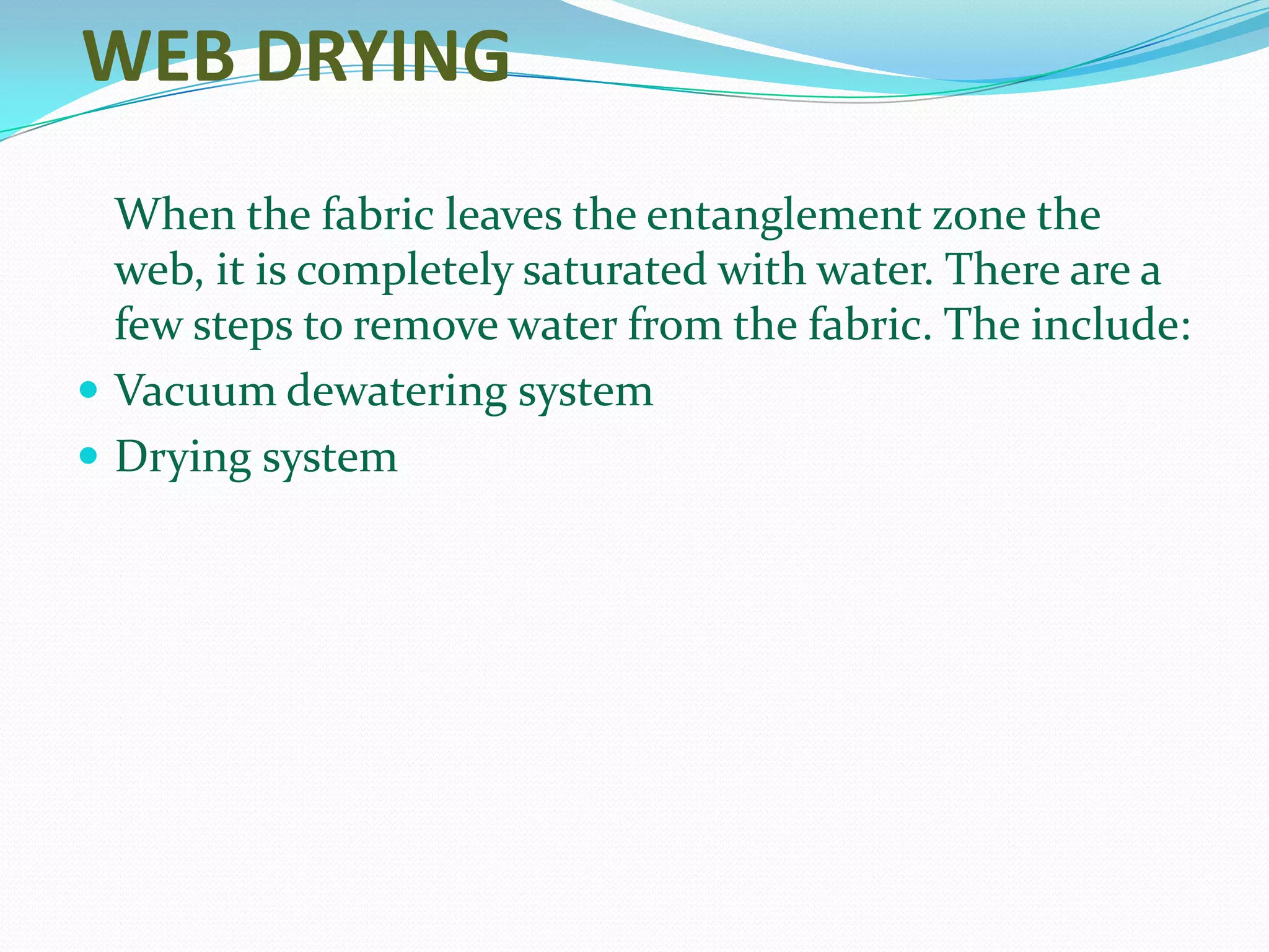 WEB DRYING
  When the fabric leaves the entanglement zone the
  web, it is completely saturated with water. There are a
  few steps to remove water from the fabric. The include:
 Vacuum dewatering system
 Drying system
 