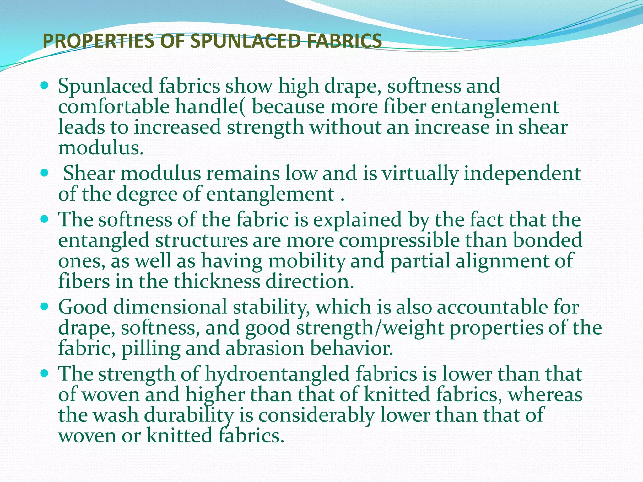 PROPERTIES OF SPUNLACED FABRICS

 Spunlaced fabrics show high drape, softness and
    comfortable handle( because more fiber entanglement
    leads to increased strength without an increase in shear
    modulus.
    Shear modulus remains low and is virtually independent
    of the degree of entanglement .
   The softness of the fabric is explained by the fact that the
    entangled structures are more compressible than bonded
    ones, as well as having mobility and partial alignment of
    fibers in the thickness direction.
   Good dimensional stability, which is also accountable for
    drape, softness, and good strength/weight properties of the
    fabric, pilling and abrasion behavior.
   The strength of hydroentangled fabrics is lower than that
    of woven and higher than that of knitted fabrics, whereas
    the wash durability is considerably lower than that of
    woven or knitted fabrics.
 