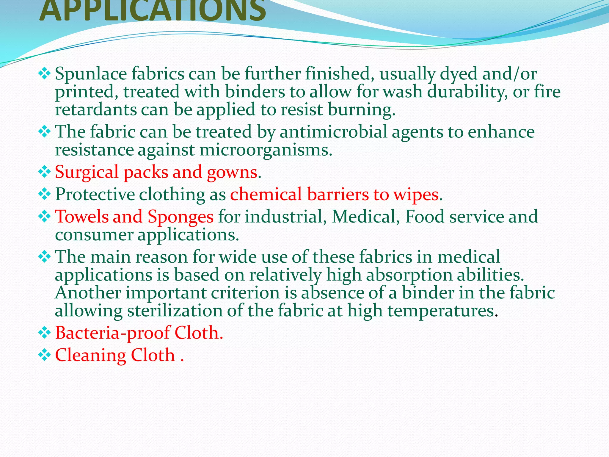 APPLICATIONS
 Spunlace fabrics can be further finished, usually dyed and/or
  printed, treated with binders to allow for wash durability, or fire
  retardants can be applied to resist burning.
 The fabric can be treated by antimicrobial agents to enhance
  resistance against microorganisms.
 Surgical packs and gowns.
 Protective clothing as chemical barriers to wipes.
 Towels and Sponges for industrial, Medical, Food service and
  consumer applications.
 The main reason for wide use of these fabrics in medical
  applications is based on relatively high absorption abilities.
  Another important criterion is absence of a binder in the fabric
  allowing sterilization of the fabric at high temperatures.
 Bacteria-proof Cloth.
 Cleaning Cloth .
 