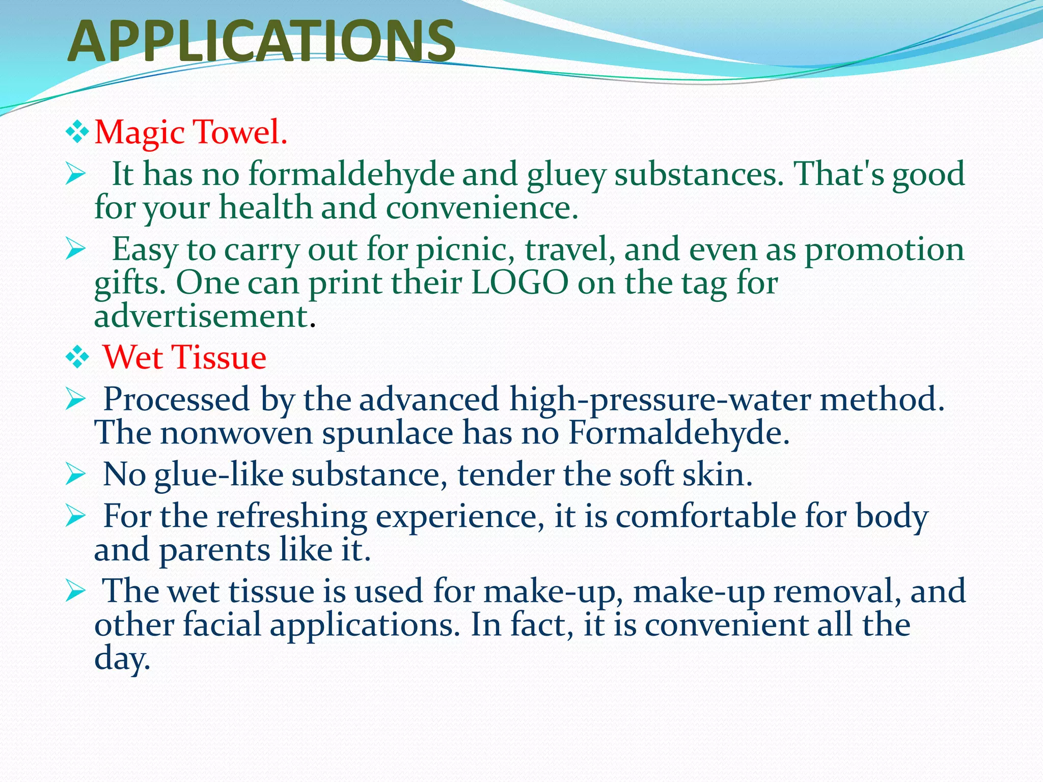 APPLICATIONS
 Magic Towel.
 It has no formaldehyde and gluey substances. That's good
 for your health and convenience.
 Easy to carry out for picnic, travel, and even as promotion
 gifts. One can print their LOGO on the tag for
 advertisement.
 Wet Tissue
 Processed by the advanced high-pressure-water method.
 The nonwoven spunlace has no Formaldehyde.
 No glue-like substance, tender the soft skin.
 For the refreshing experience, it is comfortable for body
 and parents like it.
 The wet tissue is used for make-up, make-up removal, and
 other facial applications. In fact, it is convenient all the
 day.
 