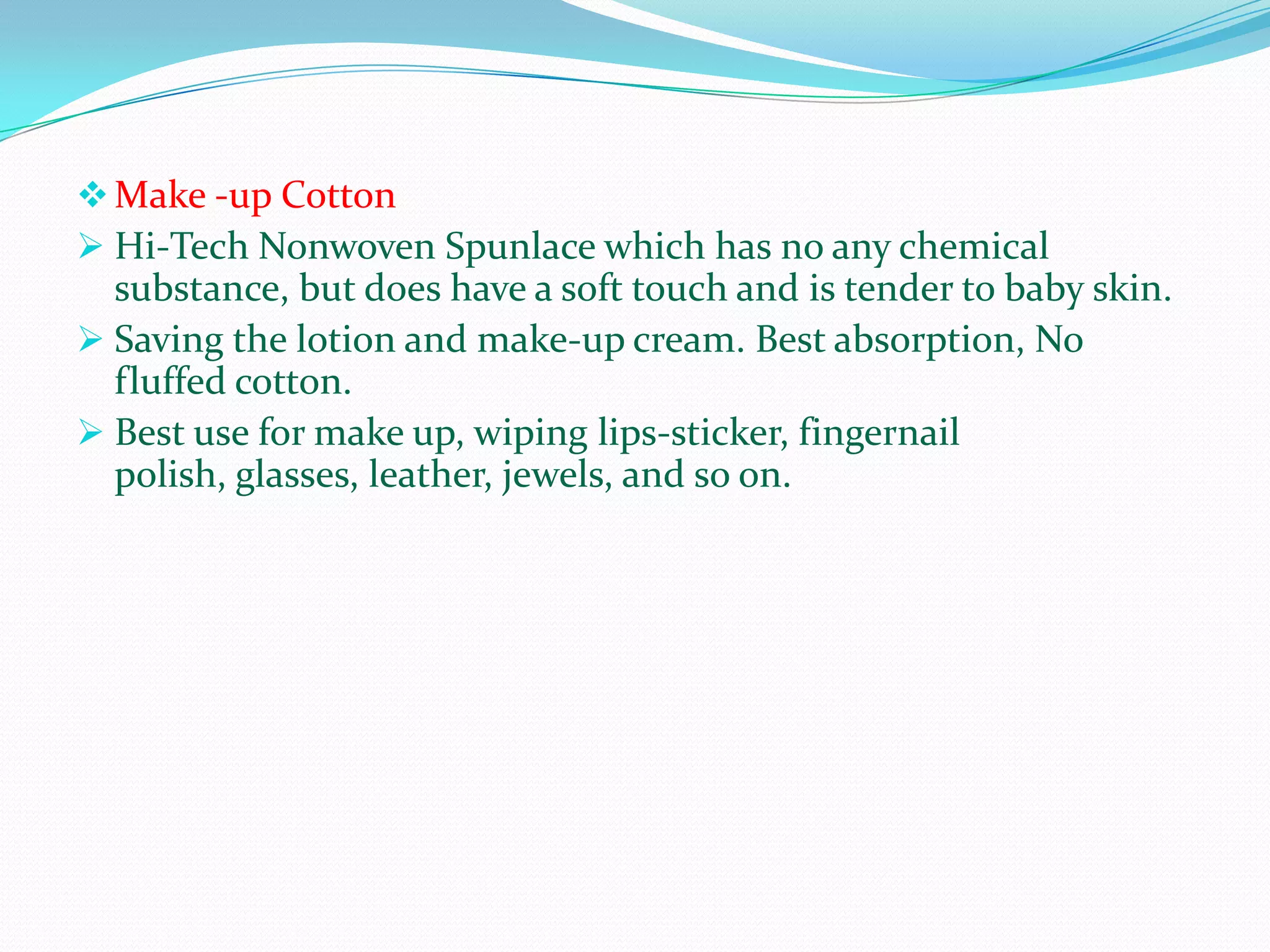  Make -up Cotton
 Hi-Tech Nonwoven Spunlace which has no any chemical
  substance, but does have a soft touch and is tender to baby skin.
 Saving the lotion and make-up cream. Best absorption, No
  fluffed cotton.
 Best use for make up, wiping lips-sticker, fingernail
  polish, glasses, leather, jewels, and so on.
 