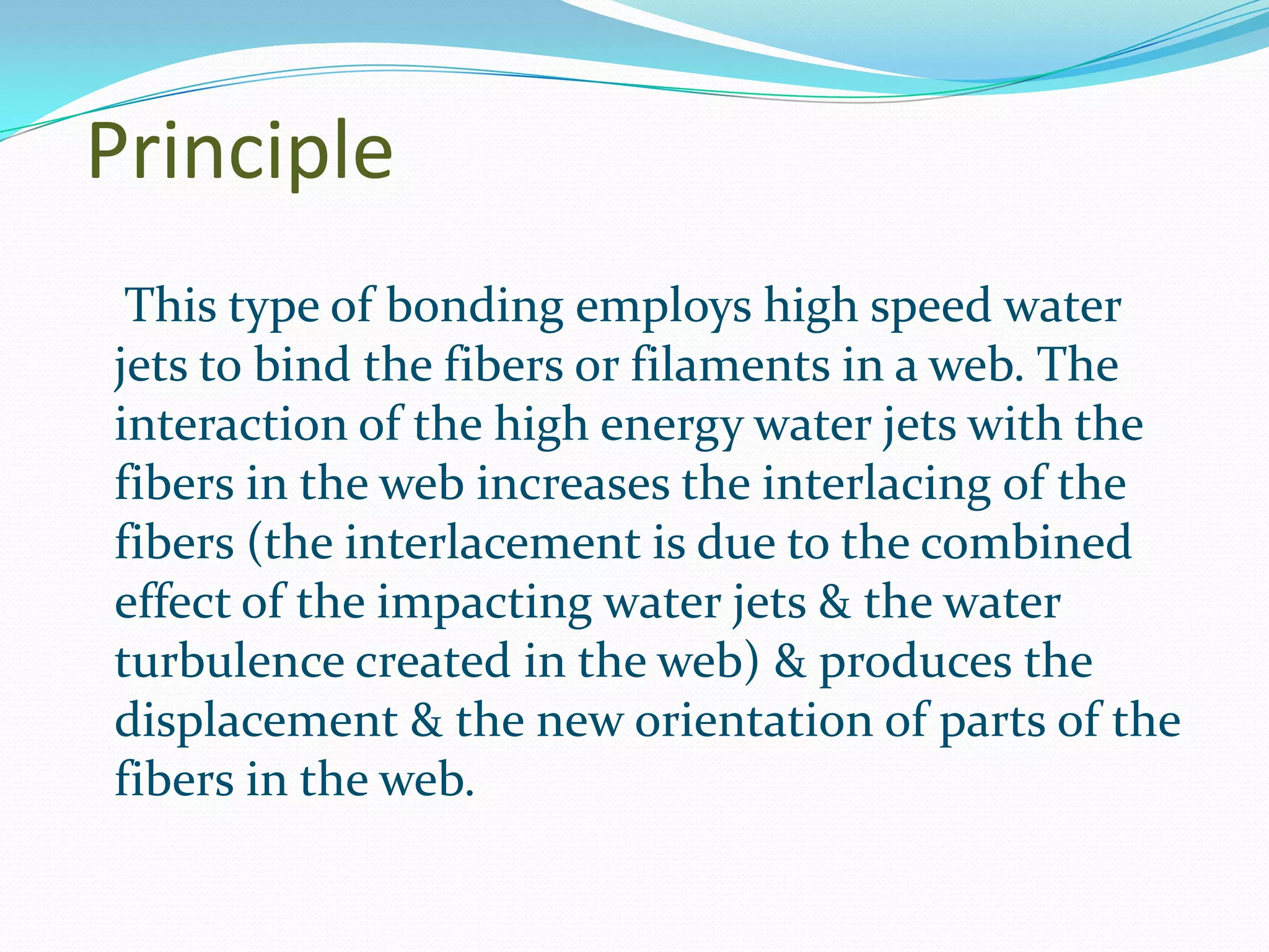 Principle
 This type of bonding employs high speed water
jets to bind the fibers or filaments in a web. The
interaction of the high energy water jets with the
fibers in the web increases the interlacing of the
fibers (the interlacement is due to the combined
effect of the impacting water jets & the water
turbulence created in the web) & produces the
displacement & the new orientation of parts of the
fibers in the web.
 