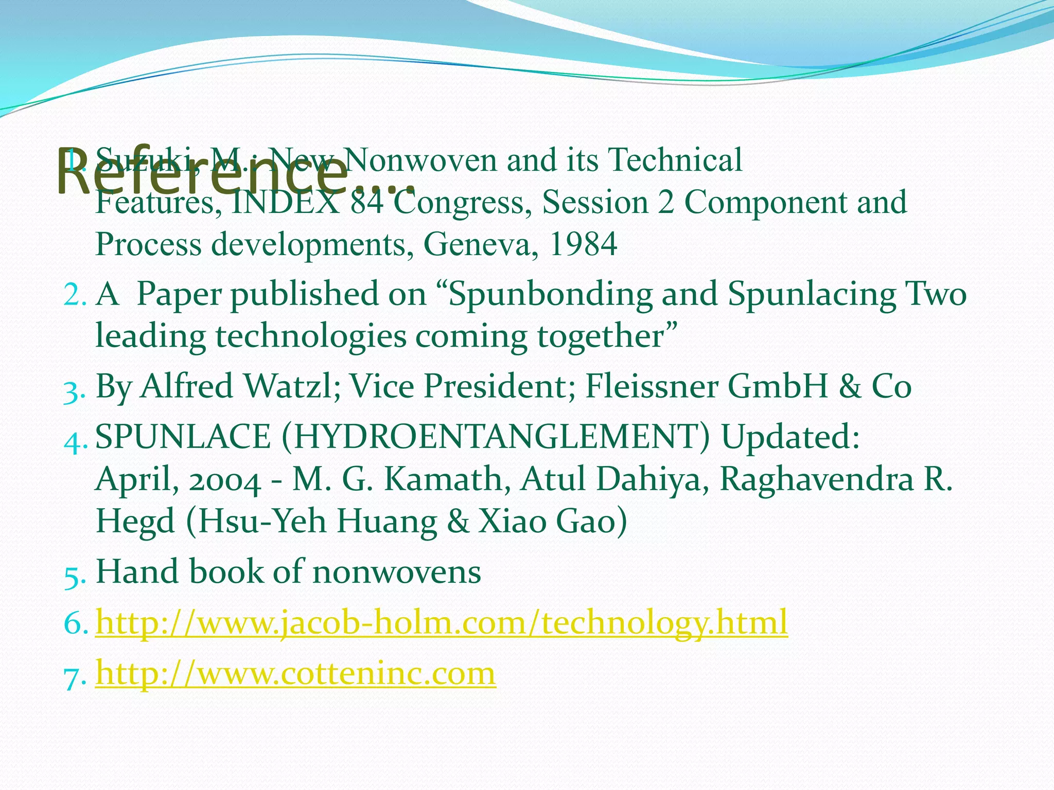 Reference….
1. Suzuki, M.: New Nonwoven and its Technical
 Features, INDEX 84 Congress, Session 2 Component and
   Process developments, Geneva, 1984
2. A Paper published on “Spunbonding and Spunlacing Two
   leading technologies coming together”
3. By Alfred Watzl; Vice President; Fleissner GmbH & Co
4. SPUNLACE (HYDROENTANGLEMENT) Updated:
   April, 2004 - M. G. Kamath, Atul Dahiya, Raghavendra R.
   Hegd (Hsu-Yeh Huang & Xiao Gao)
5. Hand book of nonwovens
6. http://www.jacob-holm.com/technology.html
7. http://www.cotteninc.com
 