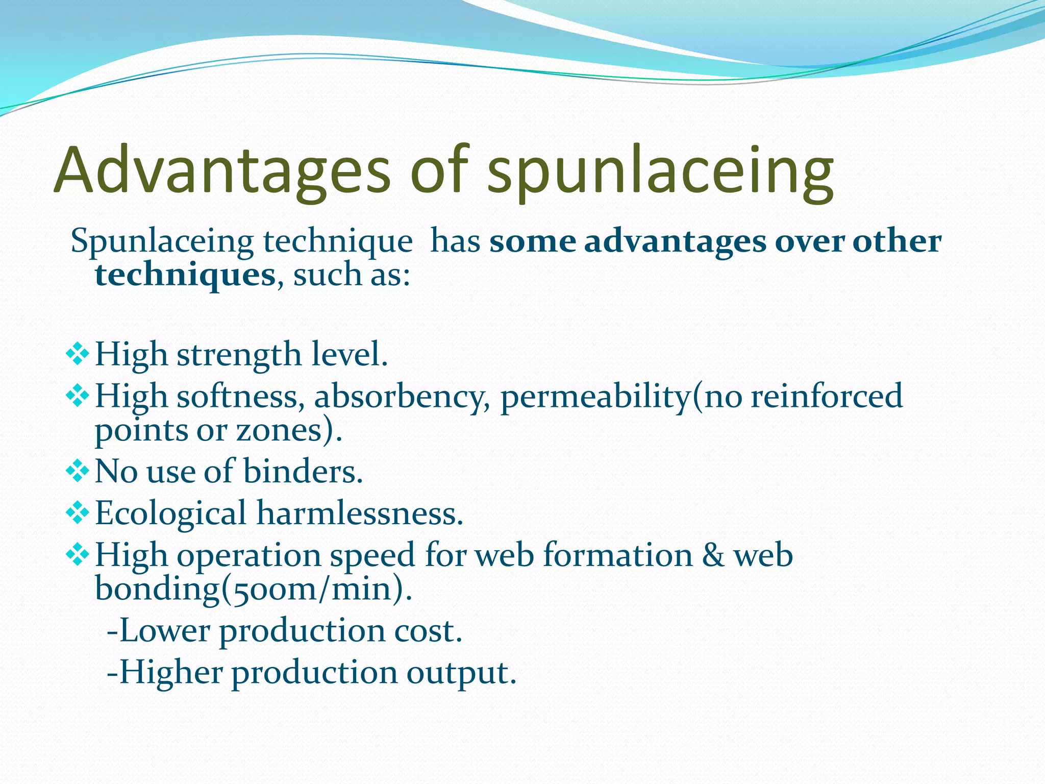 Advantages of spunlaceing
Spunlaceing technique has some advantages over other
 techniques, such as:

 High strength level.
 High softness, absorbency, permeability(no reinforced
  points or zones).
 No use of binders.
 Ecological harmlessness.
 High operation speed for web formation & web
  bonding(500m/min).
   -Lower production cost.
   -Higher production output.
 