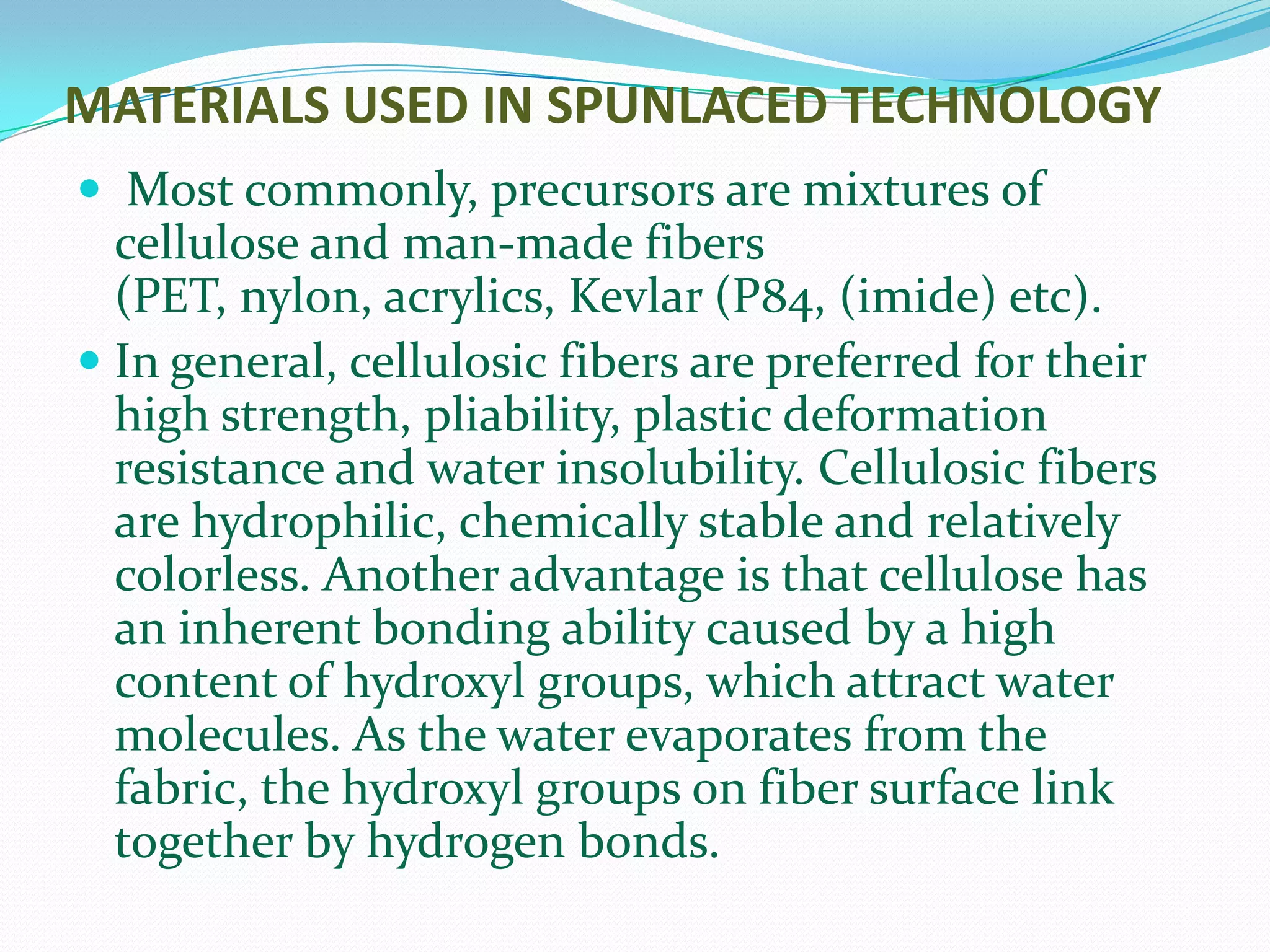 MATERIALS USED IN SPUNLACED TECHNOLOGY
 Most commonly, precursors are mixtures of
  cellulose and man-made fibers
  (PET, nylon, acrylics, Kevlar (P84, (imide) etc).
 In general, cellulosic fibers are preferred for their
  high strength, pliability, plastic deformation
  resistance and water insolubility. Cellulosic fibers
 are hydrophilic, chemically stable and relatively
 colorless. Another advantage is that cellulose has
 an inherent bonding ability caused by a high
 content of hydroxyl groups, which attract water
 molecules. As the water evaporates from the
 fabric, the hydroxyl groups on fiber surface link
 together by hydrogen bonds.
 