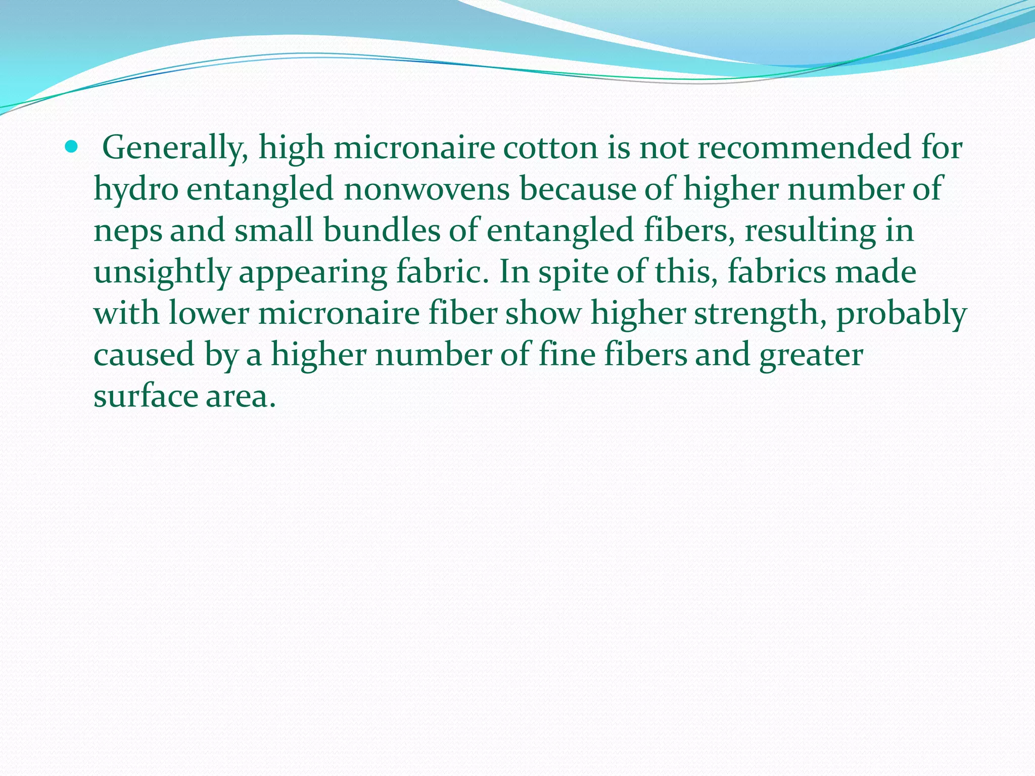  Generally, high micronaire cotton is not recommended for
 hydro entangled nonwovens because of higher number of
 neps and small bundles of entangled fibers, resulting in
 unsightly appearing fabric. In spite of this, fabrics made
 with lower micronaire fiber show higher strength, probably
 caused by a higher number of fine fibers and greater
 surface area.
 