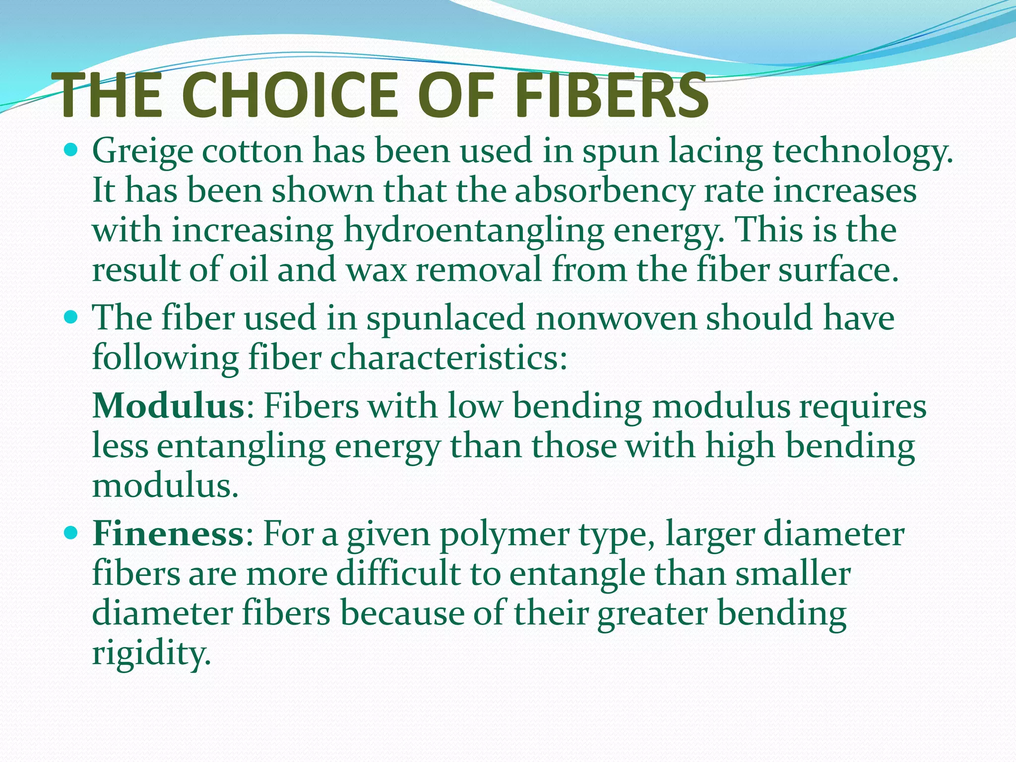 THE CHOICE OF FIBERS
 Greige cotton has been used in spun lacing technology.
  It has been shown that the absorbency rate increases
  with increasing hydroentangling energy. This is the
  result of oil and wax removal from the fiber surface.
 The fiber used in spunlaced nonwoven should have
  following fiber characteristics:
  Modulus: Fibers with low bending modulus requires
  less entangling energy than those with high bending
  modulus.
 Fineness: For a given polymer type, larger diameter
  fibers are more difficult to entangle than smaller
  diameter fibers because of their greater bending
  rigidity.
 