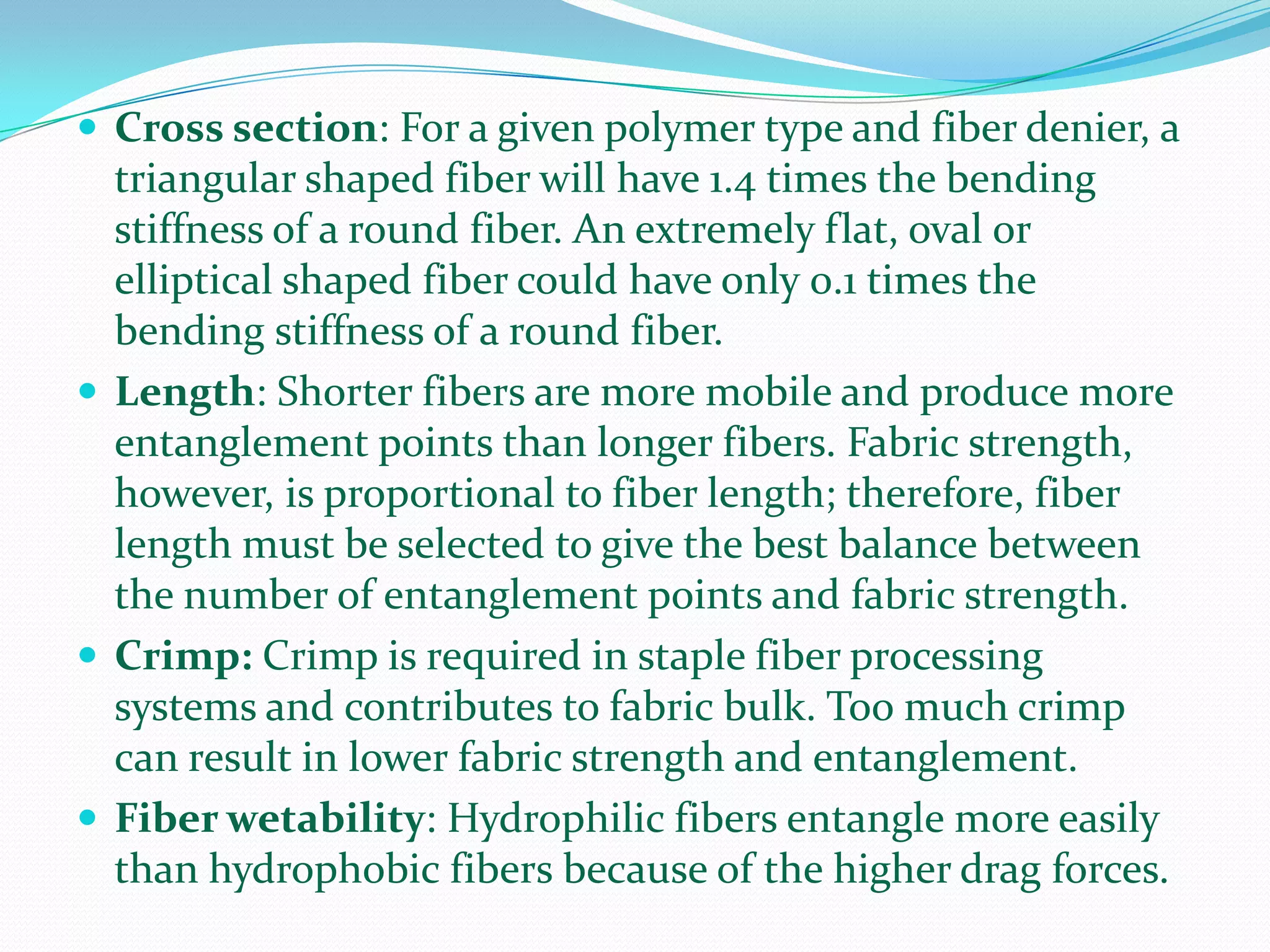  Cross section: For a given polymer type and fiber denier, a
  triangular shaped fiber will have 1.4 times the bending
  stiffness of a round fiber. An extremely flat, oval or
  elliptical shaped fiber could have only 0.1 times the
  bending stiffness of a round fiber.
 Length: Shorter fibers are more mobile and produce more
  entanglement points than longer fibers. Fabric strength,
  however, is proportional to fiber length; therefore, fiber
  length must be selected to give the best balance between
  the number of entanglement points and fabric strength.
 Crimp: Crimp is required in staple fiber processing
  systems and contributes to fabric bulk. Too much crimp
  can result in lower fabric strength and entanglement.
 Fiber wetability: Hydrophilic fibers entangle more easily
  than hydrophobic fibers because of the higher drag forces.
 