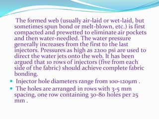 The formed web (usually air-laid or wet-laid, but
  sometimes spun bond or melt-blown, etc.) is first
  compacted and prewetted to eliminate air pockets
  and then water-needled. The water pressure
  generally increases from the first to the last
  injectors. Pressures as high as 2200 psi are used to
  direct the water jets onto the web. It has been
  argued that 10 rows of injectors (five from each
  side of the fabric) should achieve complete fabric
  bonding.
 Injector hole diameters range from 100-120μm .
 The holes are arranged in rows with 3-5 mm
  spacing, one row containing 30-80 holes per 25
  mm .
 