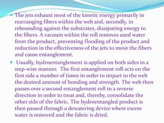  The jets exhaust most of the kinetic energy primarily in
  rearranging fibers within the web and, secondly, in
  rebounding against the substrates, dissipating energy to
  the fibers. A vacuum within the roll removes used water
  from the product, preventing flooding of the product and
  reduction in the effectiveness of the jets to move the fibers
  and cause entanglement.
 Usually, hydroentanglement is applied on both sides in a
  step-wise manner. The first entanglement roll acts on the
  first side a number of times in order to impart to the web
  the desired amount of bonding and strength. The web then
  passes over a second entanglement roll in a reverse
  direction in order to treat and, thereby, consolidate the
  other side of the fabric. The hydroentangled product is
  then passed through a dewatering device where excess
  water is removed and the fabric is dried.
 