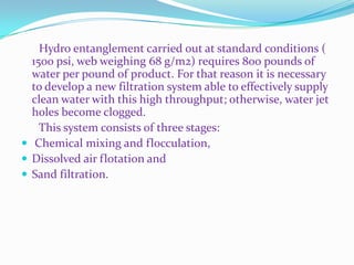 Hydro entanglement carried out at standard conditions (
  1500 psi, web weighing 68 g/m2) requires 800 pounds of
  water per pound of product. For that reason it is necessary
  to develop a new filtration system able to effectively supply
  clean water with this high throughput; otherwise, water jet
  holes become clogged.
    This system consists of three stages:
 Chemical mixing and flocculation,
 Dissolved air flotation and
 Sand filtration.
 