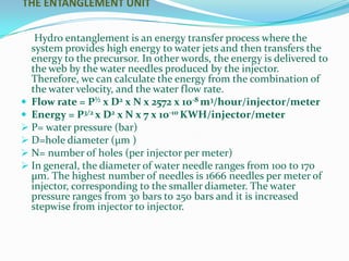 THE ENTANGLEMENT UNIT


   Hydro entanglement is an energy transfer process where the
  system provides high energy to water jets and then transfers the
  energy to the precursor. In other words, the energy is delivered to
  the web by the water needles produced by the injector.
  Therefore, we can calculate the energy from the combination of
  the water velocity, and the water flow rate.
 Flow rate = P½ x D2 x N x 2572 x 10-8 m3/hour/injector/meter
 Energy = P3/2 x D2 x N x 7 x 10-10 KWH/injector/meter
 P= water pressure (bar)
 D=hole diameter (μm )
 N= number of holes (per injector per meter)
 In general, the diameter of water needle ranges from 100 to 170
  μm. The highest number of needles is 1666 needles per meter of
  injector, corresponding to the smaller diameter. The water
  pressure ranges from 30 bars to 250 bars and it is increased
  stepwise from injector to injector.
 