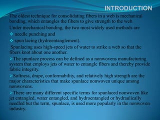 INTRODUCTION
The oldest technique for consolidating fibers in a web is mechanical
bonding, which entangles the fibers to give strength to the web.
Under mechanical bonding, the two most widely used methods are
 needle punching and
 spun lacing (hydroentanglement).
 Spunlacing uses high-speed jets of water to strike a web so that the
fibers knot about one another.
The spunlace process can be defined as a nonwovens manufacturing
system that employs jets of water to entangle fibers and thereby provide
fabric integrity.
Softness, drape, conformability, and relatively high strength are the
major characteristics that make spunlace nonwoven unique among
nonwovens.
There are many different specific terms for spunlaced nonwoven like
jet entangled, water entangled, and hydroentangled or hydraulically
needled but the term, spunlace, is used more popularly in the nonwoven
industry.
 