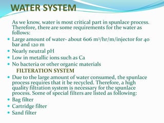 WATER SYSTEM
    As we know, water is most critical part in spunlace process.
    Therefore, there are some requirements for the water as
    follows:
   Large amount of water- about 606 m3/hr/m/injector for 40
    bar and 120 m
   Nearly neutral pH
   Low in metallic ions such as Ca
   No bacteria or other organic materials
      FILTERATION SYSTEM
   Due to the large amount of water consumed, the spunlace
    process requires that it be recycled. Therefore, a high
    quality filtration system is necessary for the spunlace
    process. Some of special filters are listed as following:
   Bag filter
   Cartridge filter
   Sand filter
 