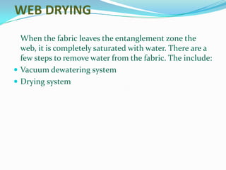 WEB DRYING
  When the fabric leaves the entanglement zone the
  web, it is completely saturated with water. There are a
  few steps to remove water from the fabric. The include:
 Vacuum dewatering system
 Drying system
 