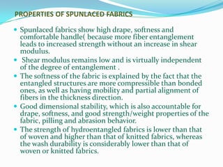 PROPERTIES OF SPUNLACED FABRICS

 Spunlaced fabrics show high drape, softness and
    comfortable handle( because more fiber entanglement
    leads to increased strength without an increase in shear
    modulus.
    Shear modulus remains low and is virtually independent
    of the degree of entanglement .
   The softness of the fabric is explained by the fact that the
    entangled structures are more compressible than bonded
    ones, as well as having mobility and partial alignment of
    fibers in the thickness direction.
   Good dimensional stability, which is also accountable for
    drape, softness, and good strength/weight properties of the
    fabric, pilling and abrasion behavior.
   The strength of hydroentangled fabrics is lower than that
    of woven and higher than that of knitted fabrics, whereas
    the wash durability is considerably lower than that of
    woven or knitted fabrics.
 