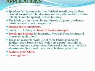 APPLICATIONS
 Spunlace fabrics can be further finished, usually dyed and/or
  printed, treated with binders to allow for wash durability, or fire
  retardants can be applied to resist burning.
 The fabric can be treated by antimicrobial agents to enhance
  resistance against microorganisms.
 Surgical packs and gowns.
 Protective clothing as chemical barriers to wipes.
 Towels and Sponges for industrial, Medical, Food service and
  consumer applications.
 The main reason for wide use of these fabrics in medical
  applications is based on relatively high absorption abilities.
  Another important criterion is absence of a binder in the fabric
  allowing sterilization of the fabric at high temperatures.
 Bacteria-proof Cloth.
 Cleaning Cloth .
 