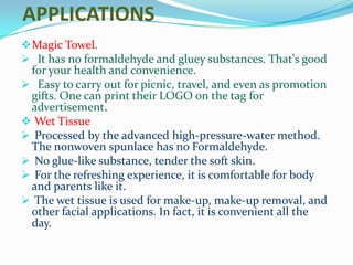 APPLICATIONS
 Magic Towel.
 It has no formaldehyde and gluey substances. That's good
 for your health and convenience.
 Easy to carry out for picnic, travel, and even as promotion
 gifts. One can print their LOGO on the tag for
 advertisement.
 Wet Tissue
 Processed by the advanced high-pressure-water method.
 The nonwoven spunlace has no Formaldehyde.
 No glue-like substance, tender the soft skin.
 For the refreshing experience, it is comfortable for body
 and parents like it.
 The wet tissue is used for make-up, make-up removal, and
 other facial applications. In fact, it is convenient all the
 day.
 