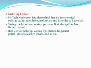  Make -up Cotton
 Hi-Tech Nonwoven Spunlace which has no any chemical
  substance, but does have a soft touch and is tender to baby skin.
 Saving the lotion and make-up cream. Best absorption, No
  fluffed cotton.
 Best use for make up, wiping lips-sticker, fingernail
  polish, glasses, leather, jewels, and so on.
 