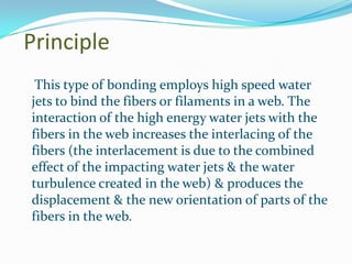 Principle
 This type of bonding employs high speed water
jets to bind the fibers or filaments in a web. The
interaction of the high energy water jets with the
fibers in the web increases the interlacing of the
fibers (the interlacement is due to the combined
effect of the impacting water jets & the water
turbulence created in the web) & produces the
displacement & the new orientation of parts of the
fibers in the web.
 