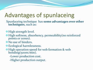 Advantages of spunlaceing
Spunlaceing technique has some advantages over other
 techniques, such as:

 High strength level.
 High softness, absorbency, permeability(no reinforced
  points or zones).
 No use of binders.
 Ecological harmlessness.
 High operation speed for web formation & web
  bonding(500m/min).
   -Lower production cost.
   -Higher production output.
 
