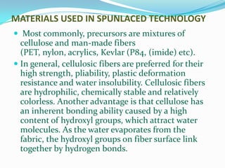 MATERIALS USED IN SPUNLACED TECHNOLOGY
 Most commonly, precursors are mixtures of
  cellulose and man-made fibers
  (PET, nylon, acrylics, Kevlar (P84, (imide) etc).
 In general, cellulosic fibers are preferred for their
  high strength, pliability, plastic deformation
  resistance and water insolubility. Cellulosic fibers
 are hydrophilic, chemically stable and relatively
 colorless. Another advantage is that cellulose has
 an inherent bonding ability caused by a high
 content of hydroxyl groups, which attract water
 molecules. As the water evaporates from the
 fabric, the hydroxyl groups on fiber surface link
 together by hydrogen bonds.
 
