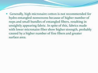  Generally, high micronaire cotton is not recommended for
 hydro entangled nonwovens because of higher number of
 neps and small bundles of entangled fibers, resulting in
 unsightly appearing fabric. In spite of this, fabrics made
 with lower micronaire fiber show higher strength, probably
 caused by a higher number of fine fibers and greater
 surface area.
 