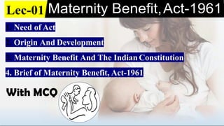 Lec-01 Maternity Benefit,Act-1961
1. Need of Act
2. Origin And Development
3. Maternity Benefit And The Indian Constitution
4. Brief of Maternity Benefit, Act-1961
With MCQ
 