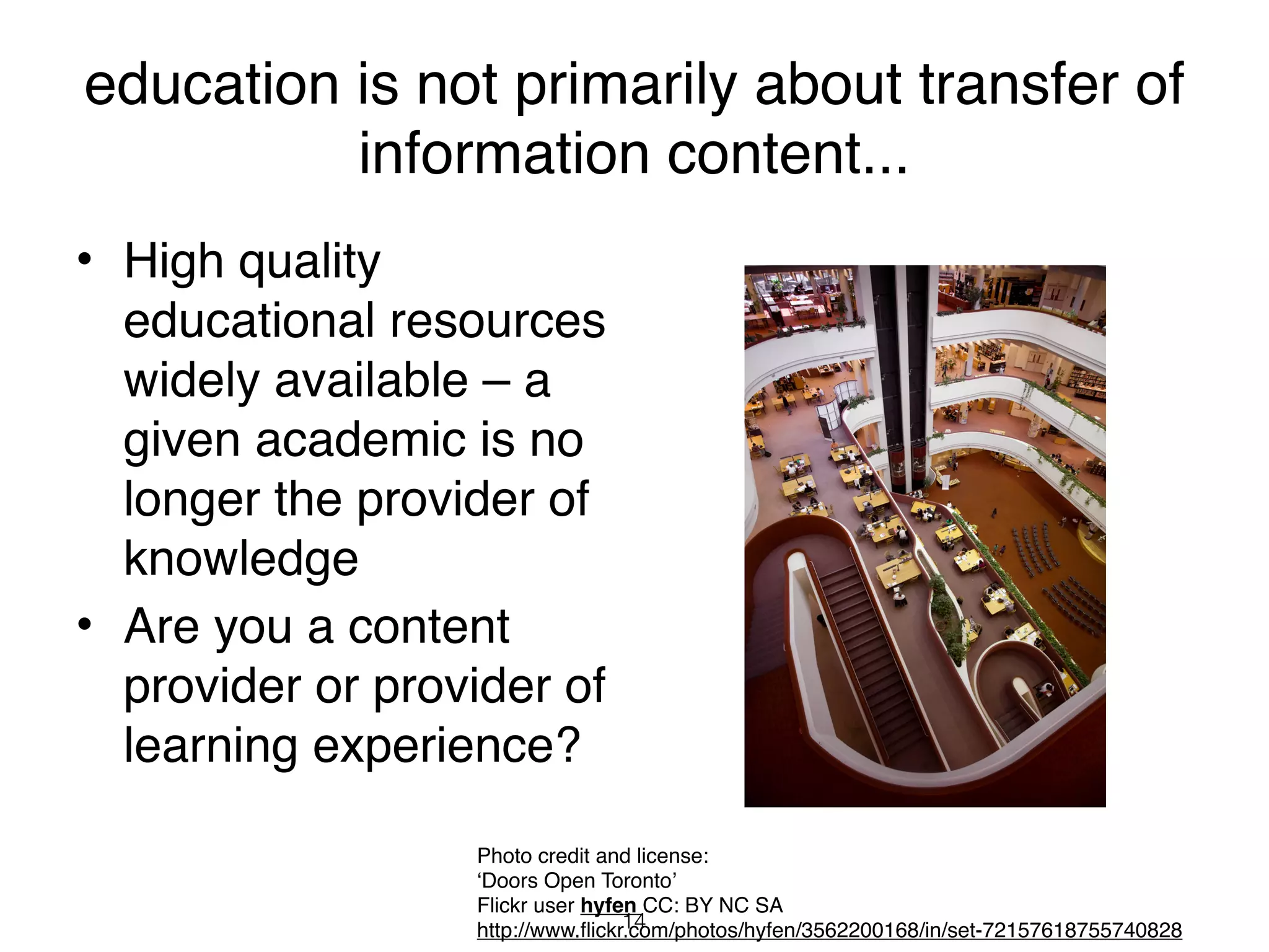 education is not primarily about transfer of
          information content...
• High quality
  educational resources
  widely available – a
  given academic is no
  longer the provider of
  knowledge
• Are you a content
  provider or provider of
  learning experience?

                  Photo credit and license:
                  ‘Doors Open Toronto’
                  Flickr user hyfen CC: BY NC SA
                                   14
                  http://www.flickr.com/photos/hyfen/3562200168/in/set-72157618755740828
 