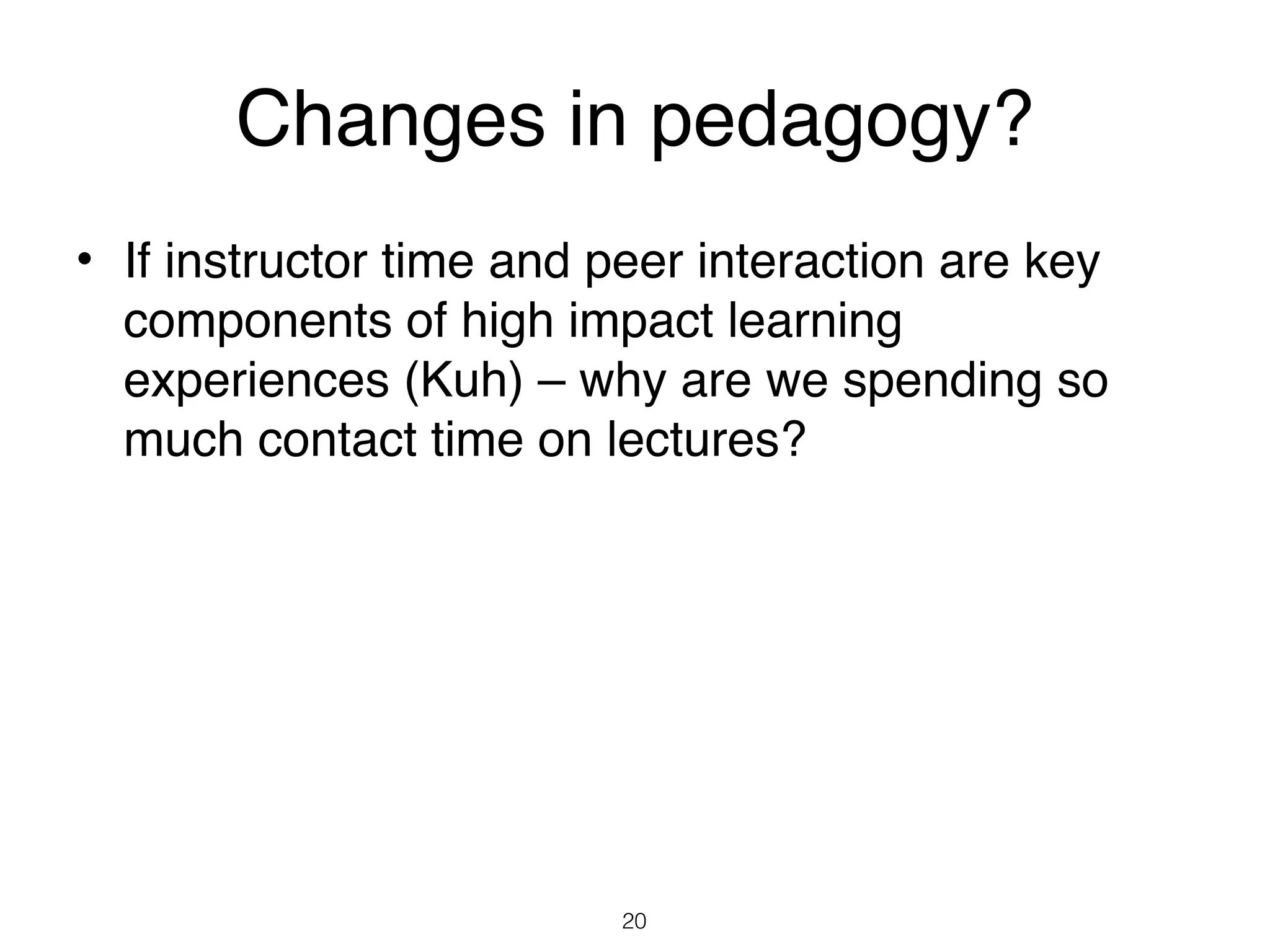 Changes in pedagogy?
• If instructor time and peer interaction are key
  components of high impact learning
  experiences (Kuh) – why are we spending so
  much contact time on lectures?




                         20
 