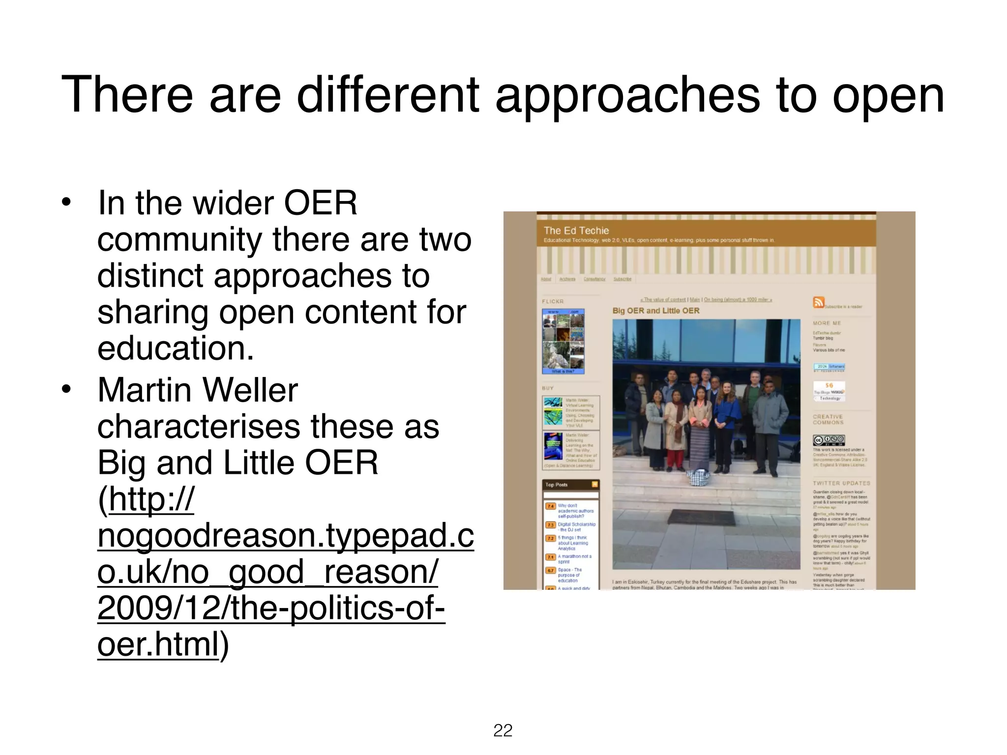 There are different approaches to open
• In the wider OER
  community there are two
  distinct approaches to
  sharing open content for
  education.
• Martin Weller
  characterises these as
  Big and Little OER
  (http://
  nogoodreason.typepad.c
  o.uk/no_good_reason/
  2009/12/the-politics-of-
  oer.html)

                             22
 