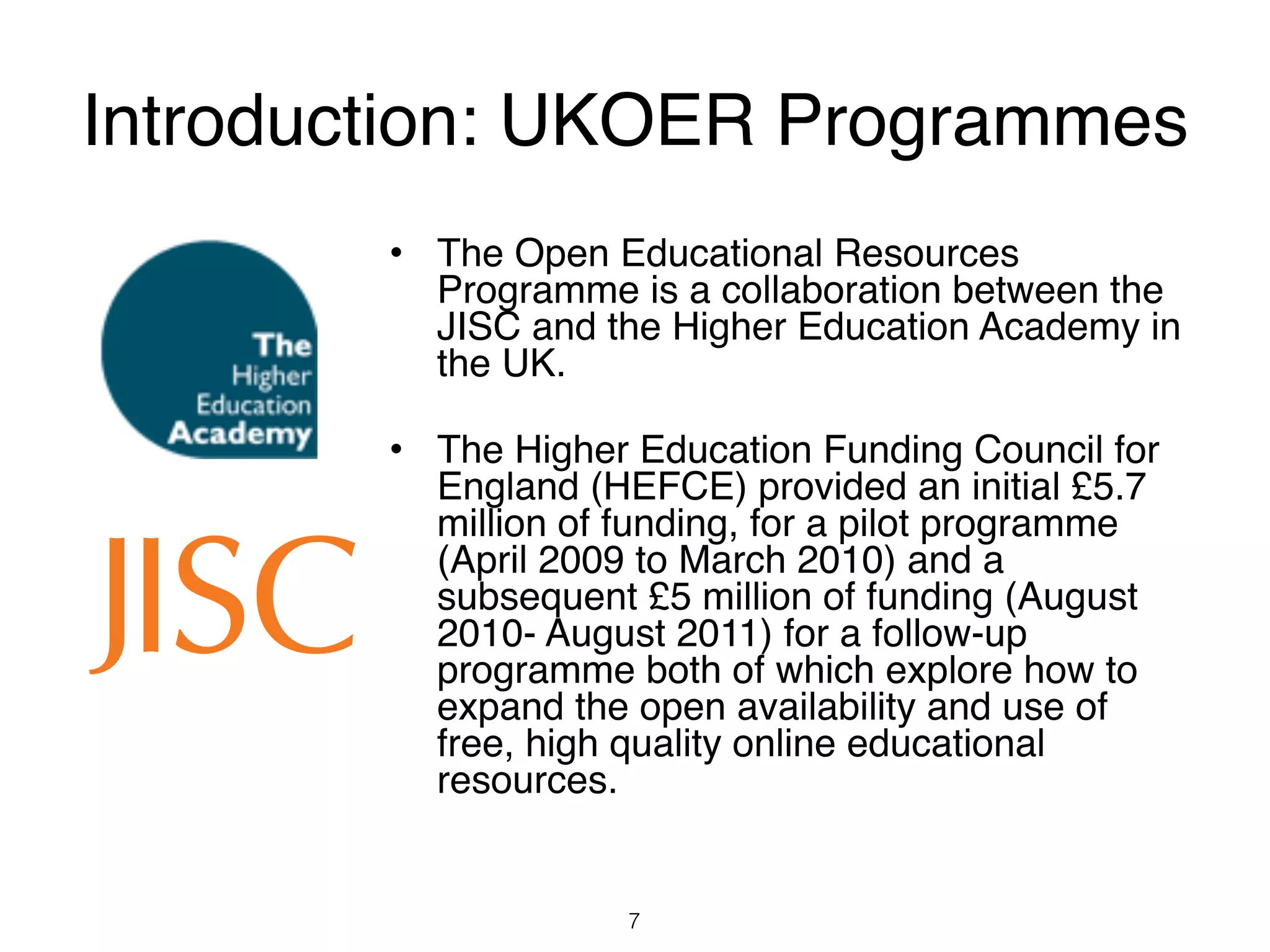 Introduction: UKOER Programmes
        • The Open Educational Resources
          Programme is a collaboration between the
          JISC and the Higher Education Academy in
          the UK.

        • The Higher Education Funding Council for
          England (HEFCE) provided an initial £5.7
          million of funding, for a pilot programme
          (April 2009 to March 2010) and a
          subsequent £5 million of funding (August
          2010- August 2011) for a follow-up
          programme both of which explore how to
          expand the open availability and use of
          free, high quality online educational
          resources.


                     7
 
