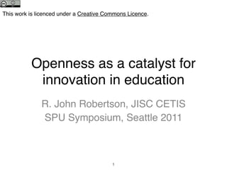 This work is licenced under a Creative Commons Licence.




          Openness as a catalyst for
           innovation in education
              R. John Robertson, JISC CETIS
              SPU Symposium, Seattle 2011



                                         1
 