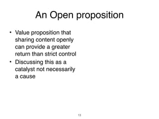 An Open proposition
• Value proposition that
  sharing content openly
  can provide a greater
  return than strict control
• Discussing this as a
  catalyst not necessarily
  a cause




                               13
 