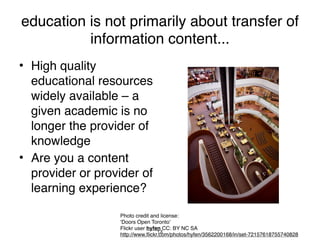 education is not primarily about transfer of
          information content...
• High quality
  educational resources
  widely available – a
  given academic is no
  longer the provider of
  knowledge
• Are you a content
  provider or provider of
  learning experience?

                  Photo credit and license:
                  ‘Doors Open Toronto’
                  Flickr user hyfen CC: BY NC SA
                                   14
                  http://www.flickr.com/photos/hyfen/3562200168/in/set-72157618755740828
 