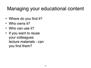 Managing your educational content
•   Where do you find it?
•   Who owns it?
•   Who can use it?
•   If you want to reuse
    your colleagues
    lecture materials - can
    you find them?




                              16
 