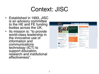 Context: JISC
• Established in 1993, JISC
  is an advisory committee
  to the HE and FE funding
  bodies across the UK.
• Its mission is: “to provide
  world-class leadership in
  the innovative use of
  information and
  communications
  technology (ICT) to
  support education,
  research and institutional
  effectiveness”.


                                2
 