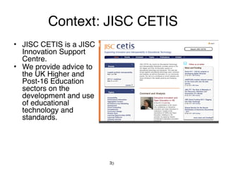 Context: JISC CETIS
• JISC CETIS is a JISC
  Innovation Support
  Centre.
• We provide advice to
  the UK Higher and
  Post-16 Education
  sectors on the
  development and use
  of educational
  technology and
  standards.




                         33
 