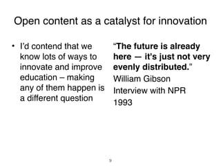 Open content as a catalyst for innovation

• I’d contend that we   
 “The future is already
  know lots of ways to    here — it's just not very
  innovate and improve evenly distributed.”
  education – making    
 William Gibson
  any of them happen is 
 Interview with NPR
  a different question
                        
 1993




                         9
 