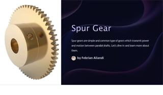 Spur Gear
Spur gears aresimpleandcommontype ofgearswhich transmitpower
and motion between parallelshafts. Let's dive in and learn more about
them.
by Febrian Aliandi
 