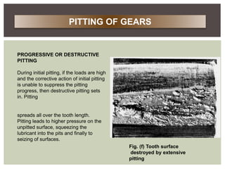 PROGRESSIVE OR DESTRUCTIVE
PITTING
During initial pitting, if the loads are high
and the corrective action of initial pitting
is unable to suppress the pitting
progress, then destructive pitting sets
in. Pitting
spreads all over the tooth length.
Pitting leads to higher pressure on the
unpitted surface, squeezing the
lubricant into the pits and finally to
seizing of surfaces.
Fig. (f) Tooth surface
destroyed by extensive
pitting
PITTING OF GEARS
 