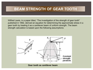 Wilfred Lewis, in a paper titled, “The investigation of the strength of gear tooth”
published in 1892, derived an equation for determining the approximate stress in a
gear tooth by treating it as a cantilever beam of uniform strength. The beam
strength calculation is based upon the following assumptions:
Gear tooth as cantilever beam
BEAM STRENGTH OF GEAR TOOTH
 