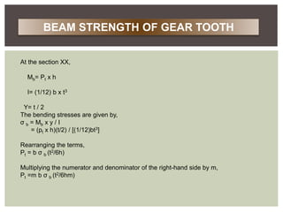 At the section XX,
Mb= Pt x h
I= (1/12) b x t3
Y= t / 2
The bending stresses are given by,
σ b = Mb x y / I
= (pt x h)(t/2) / [(1/12)bt3]
Rearranging the terms,
Pt = b σ b (t2/6h)
Multiplying the numerator and denominator of the right-hand side by m,
Pt =m b σ b (t2/6hm)
BEAM STRENGTH OF GEAR TOOTH
 