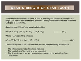 Due to deformation under the action of load P, a rectangular surface of width (2b) and
length (l) is formed between the two cylinders. The elliptical stress distribution across the
width (2b) is shown in fig.
Substituting eq.(ii) into(i) and squaring both sides,
σc
2 =[1/π(1-μ2)]* (P/l)* {(1/r1+ 1/r2) / (1/E1+ 1/E2)} ................(1.3)
Where, r1,r2= radii of two cylinders
σc
2 =0.35*(P/l)* {(1/r1+ 1/r2) / (1/E1+ 1/E2)} ................(1.4)
The above equation of the contact stress is based on the following assumptions:
• The cylinders are made of isotropic materials.
• The elastic limit of the material is not exceeded.
• The dimensions r1,r2 are very large when compared to the width (2b) of the
deformation.
WEAR STRENGTH OF GEAR TOOTH
 