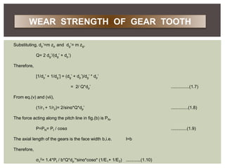 Substituting, dp’=m zp and dg’= m zg,
Q= 2 dg’/(dg’ + dp’)
Therefore,
[1/dp’ + 1/dg’] = (dg’ + dp’)/dg’ * dp’
= 2/ Q*dp’ ...............(1.7)
From eq.(v) and (vii),
(1/r1 + 1/r2)= 2/sinα*Q*dp’ ..............(1.8)
The force acting along the pitch line in fig.(b) is PN,
P=PN= Pt / cosα .............(1.9)
The axial length of the gears is the face width b,i.e. l=b
Therefore,
σc
2= 1.4*Pt / b*Q*dp’*sinα*cosα* (1/E1+ 1/E2) ............(1.10)
WEAR STRENGTH OF GEAR TOOTH
 