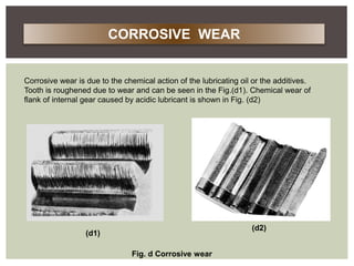 Corrosive wear is due to the chemical action of the lubricating oil or the additives.
Tooth is roughened due to wear and can be seen in the Fig.(d1). Chemical wear of
flank of internal gear caused by acidic lubricant is shown in Fig. (d2)
(d1)
(d2)
Fig. d Corrosive wear
CORROSIVE WEAR
 