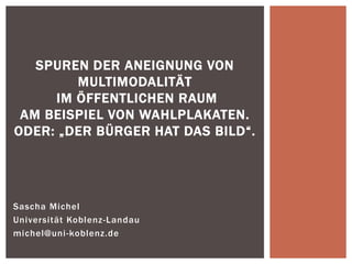 Sascha Michel 
Universität Koblenz-Landau 
michel@uni-koblenz.de 
SPUREN DER ANEIGNUNG VON MULTIMODALITÄT IM ÖFFENTLICHEN RAUM AM BEISPIEL VON WAHLPLAKATEN. ODER: „DER BÜRGER HAT DAS BILD“.  