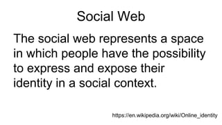 Social Web
The social web represents a space
in which people have the possibility
to express and expose their
identity in a social context.
https://en.wikipedia.org/wiki/Online_identity
 