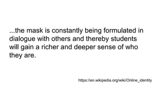 ...the mask is constantly being formulated in
dialogue with others and thereby students
will gain a richer and deeper sense of who
they are.
https://en.wikipedia.org/wiki/Online_identity
 